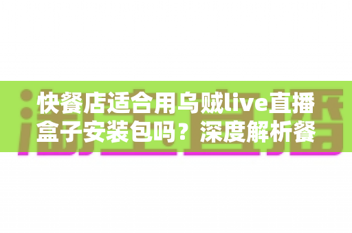 快餐店适合用乌贼live直播盒子安装包吗？深度解析餐饮门店直播营销的实用选择