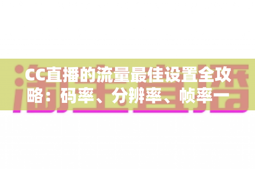 CC直播的流量最佳设置全攻略：码率、分辨率、帧率一步到位，打造高清流畅直播体验