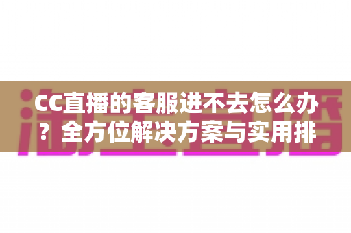 CC直播的客服进不去怎么办？全方位解决方案与实用排障指南
