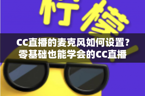 CC直播的麦克风如何设置？零基础也能学会的CC直播麦克风设置与音质优化全攻略