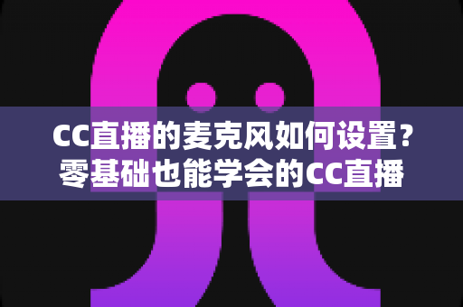 CC直播的麦克风如何设置？零基础也能学会的CC直播麦克风设置与音质优化全攻略