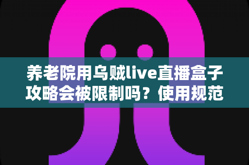 养老院用乌贼live直播盒子攻略会被限制吗？使用规范、风险与合规操作全解析