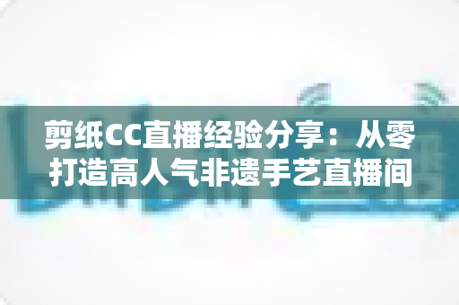 剪纸CC直播经验分享：从零打造高人气非遗手艺直播间的实战攻略