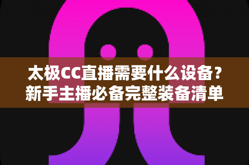 太极CC直播需要什么设备？新手主播必备完整装备清单与开播实战指南