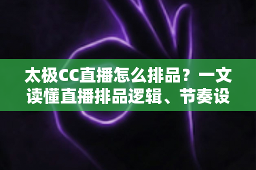 太极CC直播怎么排品?一文读懂直播排品逻辑、节奏设计与实操技巧全攻略 太极CC直播怎么排品?一文读懂直播排品逻辑、节奏设计与实操技巧全攻略