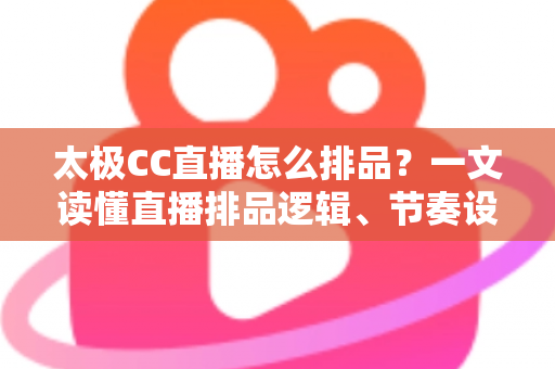 太极CC直播怎么排品?一文读懂直播排品逻辑、节奏设计与实操技巧全攻略 太极CC直播怎么排品?一文读懂直播排品逻辑、节奏设计与实操技巧全攻略