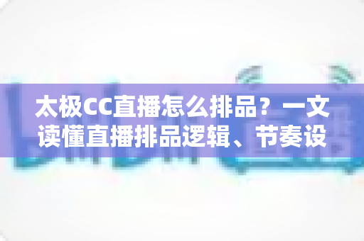 太极CC直播怎么排品?一文读懂直播排品逻辑、节奏设计与实操技巧全攻略 太极CC直播怎么排品?一文读懂直播排品逻辑、节奏设计与实操技巧全攻略