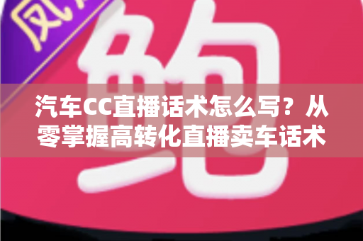 汽车CC直播话术怎么写？从零掌握高转化直播卖车话术的完整实战指南