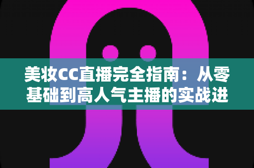 美妆CC直播完全指南：从零基础到高人气主播的实战进阶秘籍