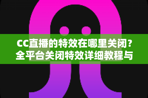 CC直播的特效在哪里关闭?全平台关闭特效详细教程与常见问题解答 CC直播的特效在哪里关闭?全平台关闭特效详细教程与常见问题解答