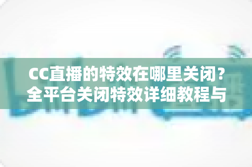 CC直播的特效在哪里关闭？全平台关闭特效详细教程与常见问题解答