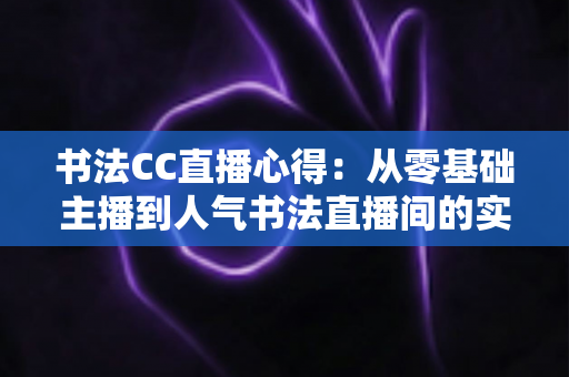 书法CC直播心得：从零基础主播到人气书法直播间的实战经验分享