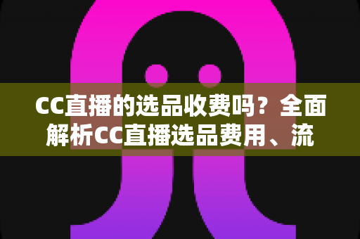 CC直播的选品收费吗？全面解析CC直播选品费用、流程与避坑指南