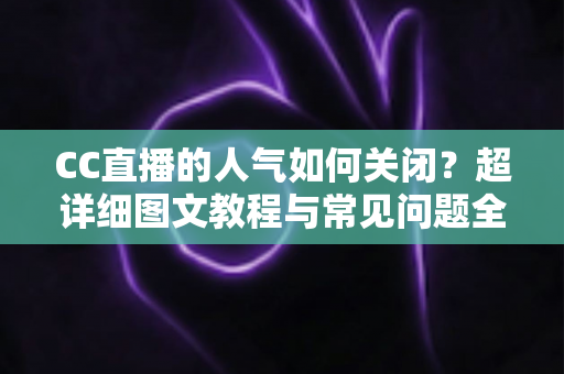 CC直播的人气如何关闭？超详细图文教程与常见问题全解析