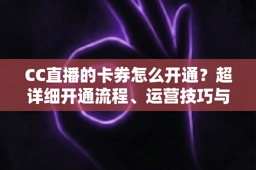 CC直播的卡券怎么开通？超详细开通流程、运营技巧与常见问题一站式指南