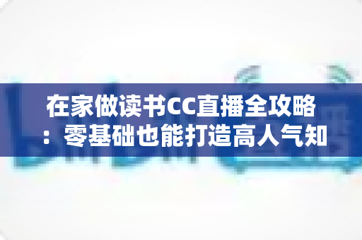 在家做读书CC直播全攻略：零基础也能打造高人气知识型直播间