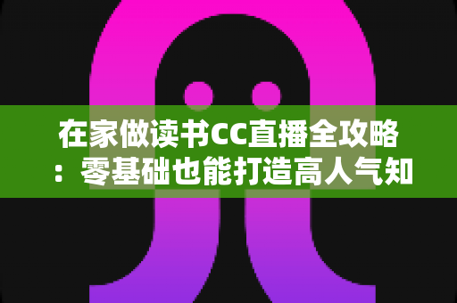 在家做读书CC直播全攻略：零基础也能打造高人气知识型直播间