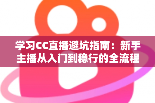 学习CC直播避坑指南：新手主播从入门到稳行的全流程避坑干货