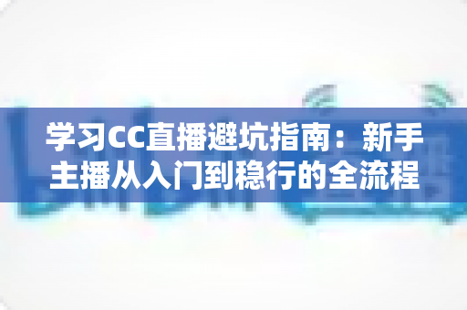 学习CC直播避坑指南：新手主播从入门到稳行的全流程避坑干货