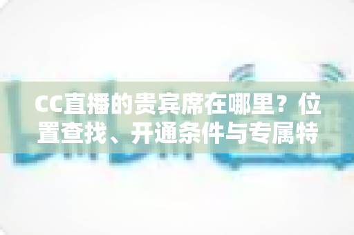 CC直播的贵宾席在哪里?位置查找、开通条件与专属特权一站式全解析 CC直播的贵宾席在哪里?位置查找、开通条件与专属特权一站式全解析