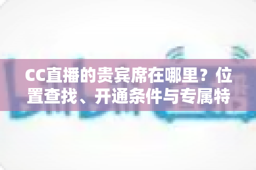CC直播的贵宾席在哪里?位置查找、开通条件与专属特权一站式全解析 CC直播的贵宾席在哪里?位置查找、开通条件与专属特权一站式全解析