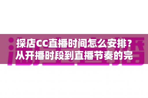 探店CC直播时间怎么安排？从开播时段到直播节奏的完整时间规划指南
