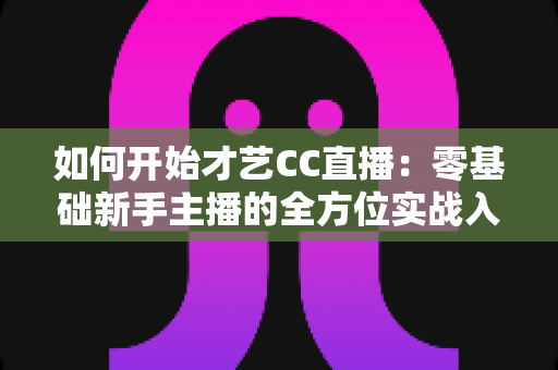 如何开始才艺CC直播：零基础新手主播的全方位实战入门指南