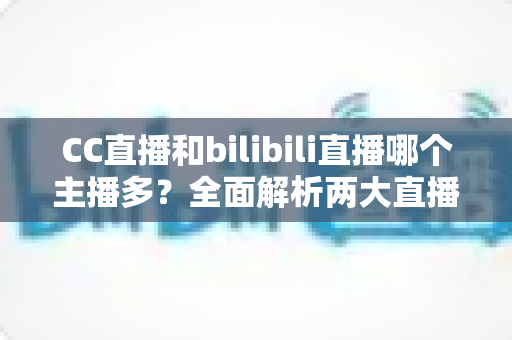 CC直播和bilibili直播哪个主播多？全面解析两大直播平台主播规模与生态差异