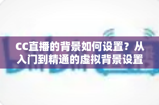 CC直播的背景如何设置？从入门到精通的虚拟背景设置全攻略
