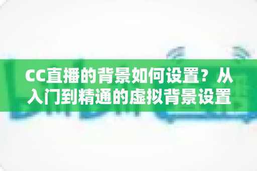 CC直播的背景如何设置？从入门到精通的虚拟背景设置全攻略