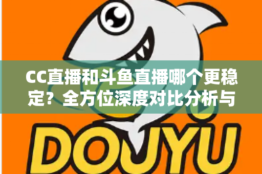 CC直播和斗鱼直播哪个更稳定？全方位深度对比分析与选择指南