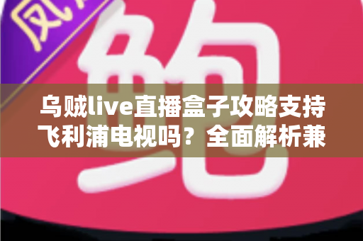 乌贼live直播盒子攻略支持飞利浦电视吗？全面解析兼容性、安装方法与使用技巧