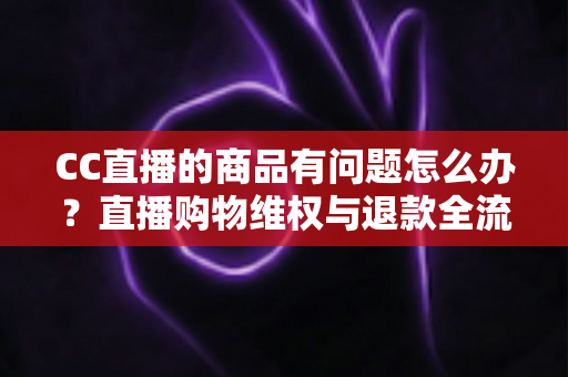 CC直播的商品有问题怎么办?直播购物维权与退款全流程实用指南 CC直播的商品有问题怎么办?直播购物维权与退款全流程实用指南