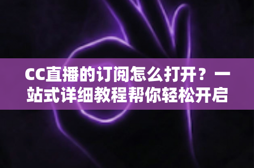 CC直播的订阅怎么打开？一站式详细教程帮你轻松开启订阅功能