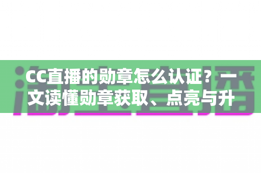 CC直播的勋章怎么认证？一文读懂勋章获取、点亮与升级的全流程攻略