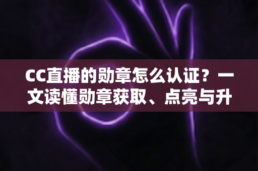 CC直播的勋章怎么认证？一文读懂勋章获取、点亮与升级的全流程攻略