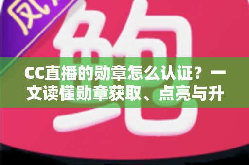 CC直播的勋章怎么认证？一文读懂勋章获取、点亮与升级的全流程攻略