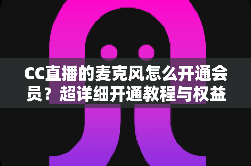 CC直播的麦克风怎么开通会员?超详细开通教程与权益全解析 CC直播的麦克风怎么开通会员?超详细开通教程与权益全解析