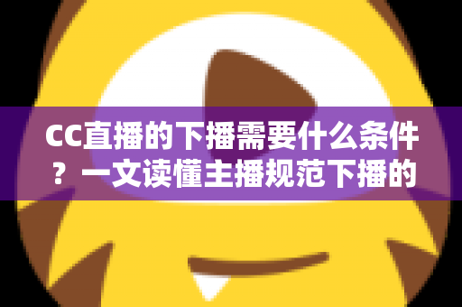 CC直播的下播需要什么条件？一文读懂主播规范下播的全部要求与实操指南