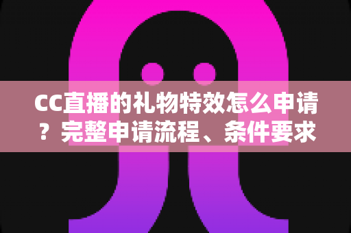 CC直播的礼物特效怎么申请？完整申请流程、条件要求与审核通过技巧全解析