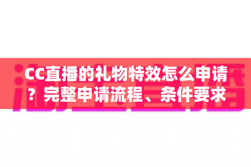 CC直播的礼物特效怎么申请？完整申请流程、条件要求与审核通过技巧全解析