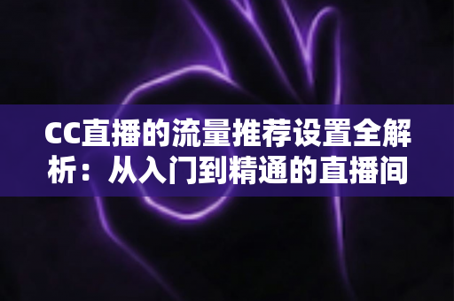CC直播的流量推荐设置全解析:从入门到精通的直播间曝光优化指南 CC直播的流量推荐设置全解析:从入门到精通的直播间曝光优化指南