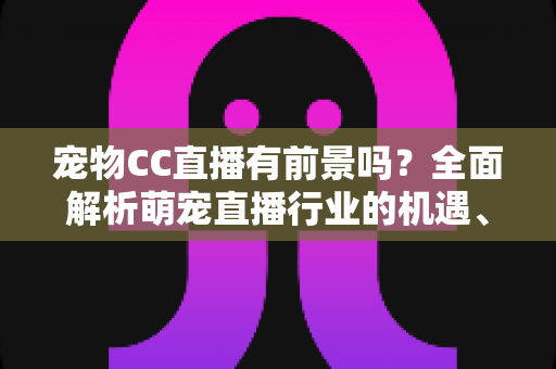 宠物CC直播有前景吗？全面解析萌宠直播行业的机遇、变现方式与未来发展