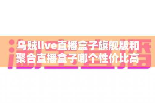 乌贼live直播盒子旗舰版和聚合直播盒子哪个性价比高?2025最新深度评测与选购避坑指南 乌贼live直播盒子旗舰版和聚合直播盒子哪个性价比高?2025最新深度评测与选购避坑指南