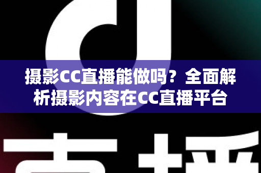 摄影CC直播能做吗？全面解析摄影内容在CC直播平台的发展前景与实操指南