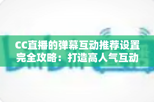 CC直播的弹幕互动推荐设置完全攻略：打造高人气互动直播间的必备指南