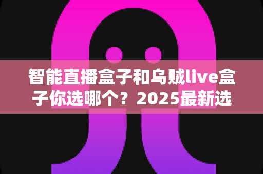 智能直播盒子和乌贼live盒子你选哪个?2025最新选购攻略、优缺点对比与避坑指南全解析 智能直播盒子和乌贼live盒子你选哪个?2025最新选购攻略、优缺点对比与避坑指南全解析