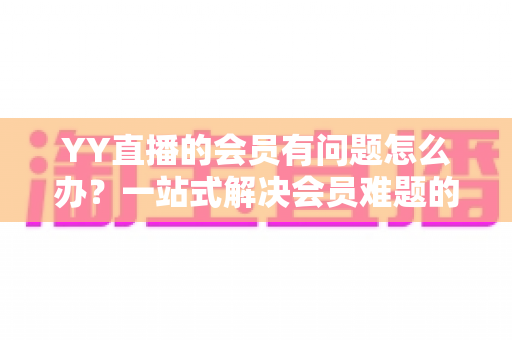 YY直播的会员有问题怎么办?一站式解决会员难题的完整实用指南 YY直播的会员有问题怎么办?一站式解决会员难题的完整实用指南