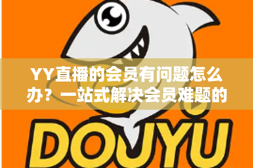 YY直播的会员有问题怎么办?一站式解决会员难题的完整实用指南 YY直播的会员有问题怎么办?一站式解决会员难题的完整实用指南