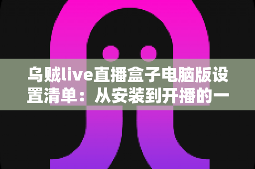 乌贼live直播盒子电脑版设置清单:从安装到开播的一站式配置指南 乌贼live直播盒子电脑版设置清单:从安装到开播的一站式配置指南
